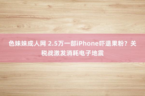 色妹妹成人网 2.5万一部iPhone吓退果粉？关税战激发消耗电子地震