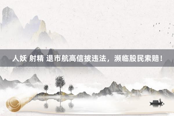 人妖 射精 退市航高信披违法，濒临股民索赔！
