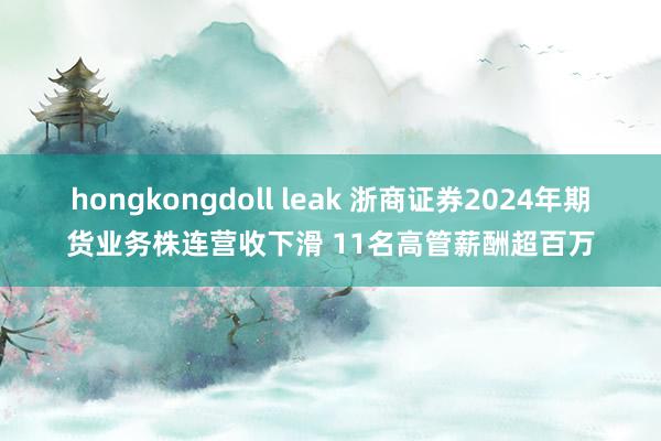 hongkongdoll leak 浙商证券2024年期货业务株连营收下滑 11名高管薪酬超百万