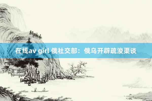 在线av girl 俄社交部：俄乌开辟疏浚渠谈