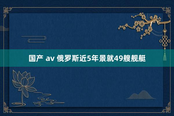 国产 av 俄罗斯近5年景就49艘舰艇