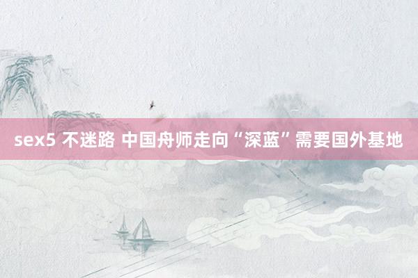 sex5 不迷路 中国舟师走向“深蓝”需要国外基地