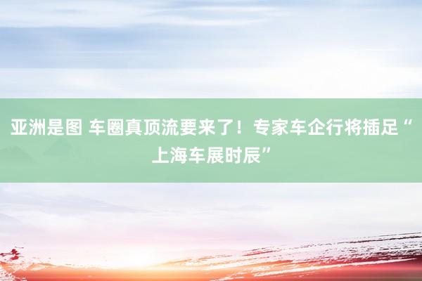 亚洲是图 车圈真顶流要来了！专家车企行将插足“上海车展时辰”