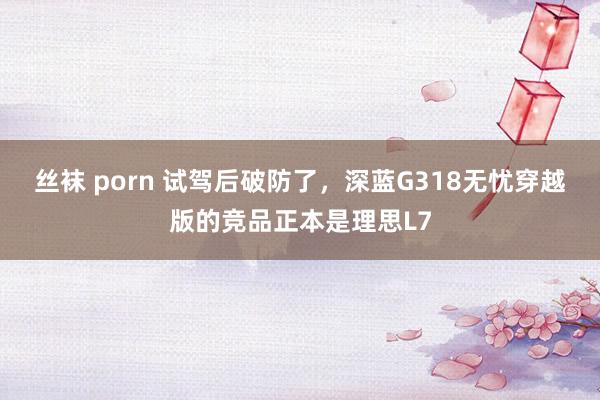 丝袜 porn 试驾后破防了，深蓝G318无忧穿越版的竞品正本是理思L7