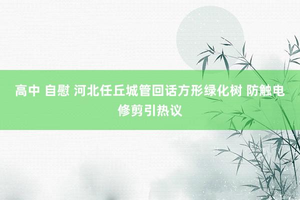 高中 自慰 河北任丘城管回话方形绿化树 防触电修剪引热议
