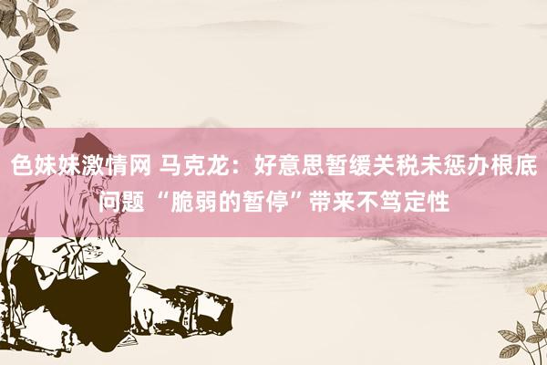 色妹妹激情网 马克龙：好意思暂缓关税未惩办根底问题 “脆弱的暂停”带来不笃定性