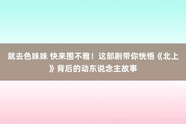 就去色妹妹 快来围不雅！这部剧带你恍悟《北上》背后的动东说念主故事