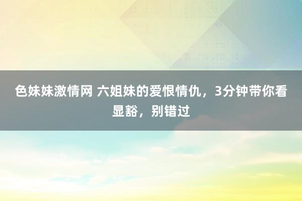 色妹妹激情网 六姐妹的爱恨情仇，3分钟带你看显豁，别错过