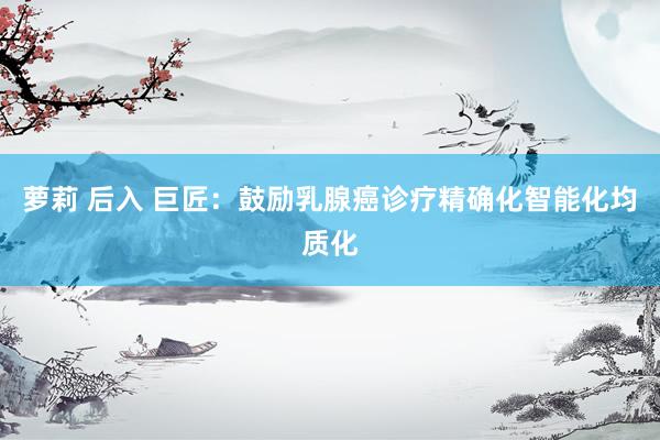 萝莉 后入 巨匠：鼓励乳腺癌诊疗精确化智能化均质化