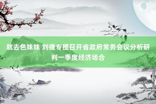 就去色妹妹 刘捷专揽召开省政府常务会议分析研判一季度经济场合