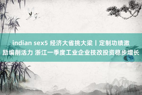 indian sex5 经济大省挑大梁丨定制功绩激励编削活力 浙江一季度工业企业技改投资稳步增长