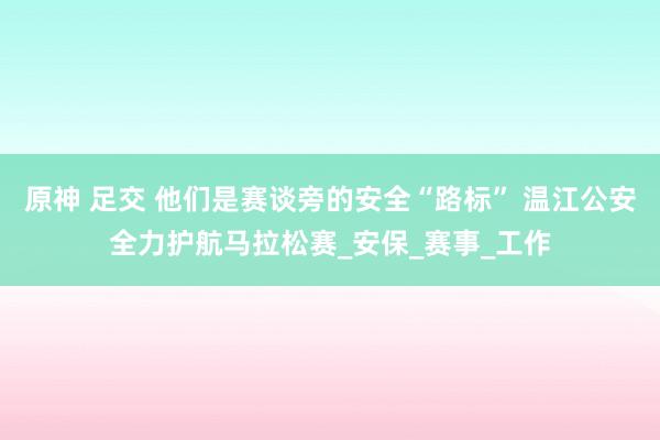 原神 足交 他们是赛谈旁的安全“路标” 温江公安全力护航马拉松赛_安保_赛事_工作