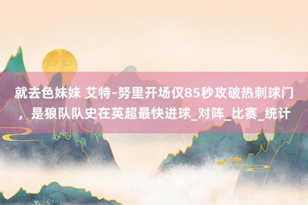 就去色妹妹 艾特-努里开场仅85秒攻破热刺球门，是狼队队史在英超最快进球_对阵_比赛_统计
