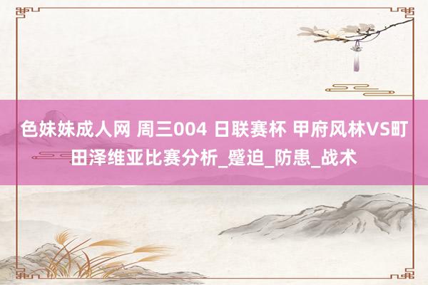 色妹妹成人网 周三004 日联赛杯 甲府风林VS町田泽维亚比赛分析_蹙迫_防患_战术