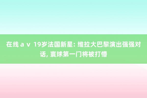 在线ａｖ 19岁法国新星: 维拉大巴黎演出强强对话， 寰球第一门将被打懵