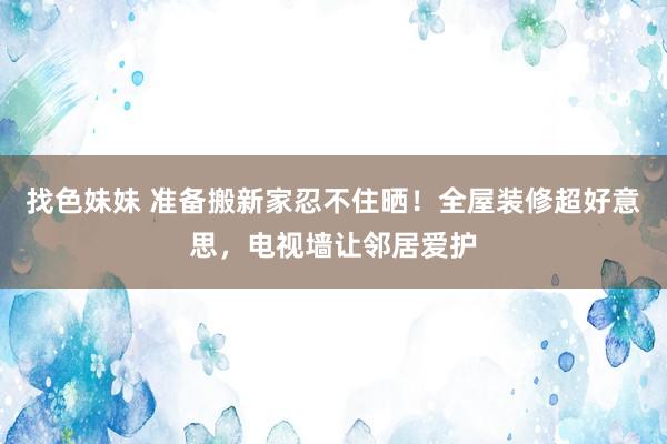 找色妹妹 准备搬新家忍不住晒！全屋装修超好意思，电视墙让邻居爱护