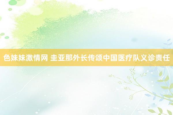 色妹妹激情网 圭亚那外长传颂中国医疗队义诊责任