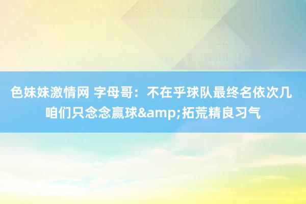 色妹妹激情网 字母哥：不在乎球队最终名依次几 咱们只念念赢球&拓荒精良习气