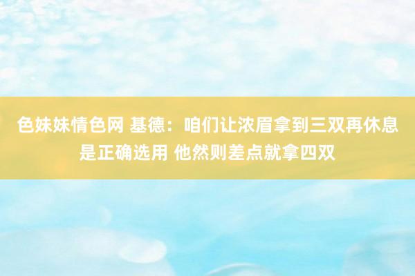 色妹妹情色网 基德：咱们让浓眉拿到三双再休息是正确选用 他然则差点就拿四双