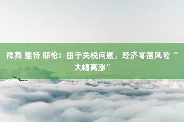 裸舞 推特 耶伦：由于关税问题，经济零落风险 “大幅高涨”