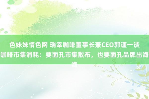 色妹妹情色网 瑞幸咖啡董事长兼CEO郭谨一谈咖啡市集消耗：要面孔市集散布，也要面孔品牌出海