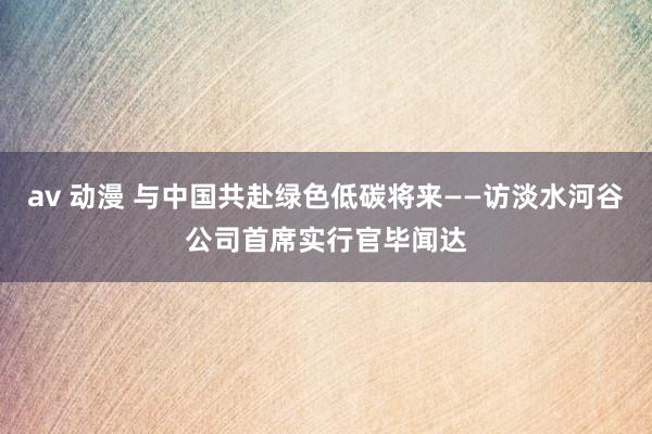 av 动漫 与中国共赴绿色低碳将来——访淡水河谷公司首席实行官毕闻达
