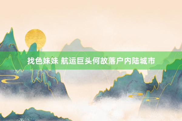 找色妹妹 航运巨头何故落户内陆城市