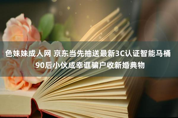 色妹妹成人网 京东当先抽送最新3C认证智能马桶  90后小伙成幸诓骗户收新婚典物