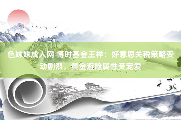色妹妹成人网 博时基金王祥：好意思关税策略变动剧烈，黄金避险属性受宠爱