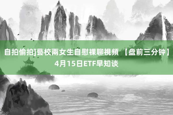 自拍偷拍]藝校兩女生自慰裸聊視頻 【盘前三分钟】4月15日ETF早知谈