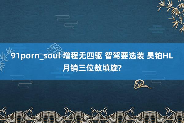 91porn_soul 增程无四驱 智驾要选装 昊铂HL月销三位数填旋?