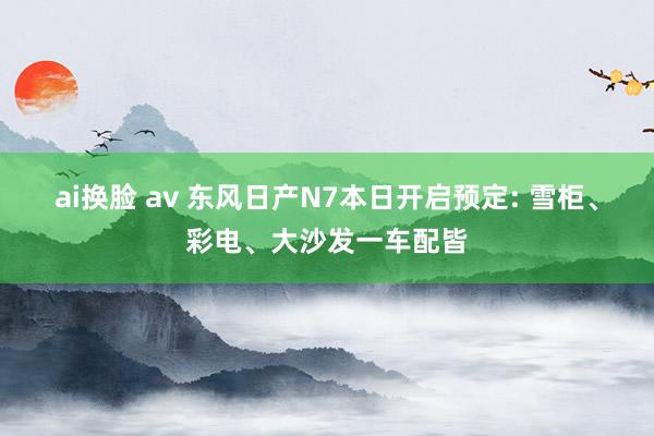 ai换脸 av 东风日产N7本日开启预定: 雪柜、彩电、大沙发一车配皆