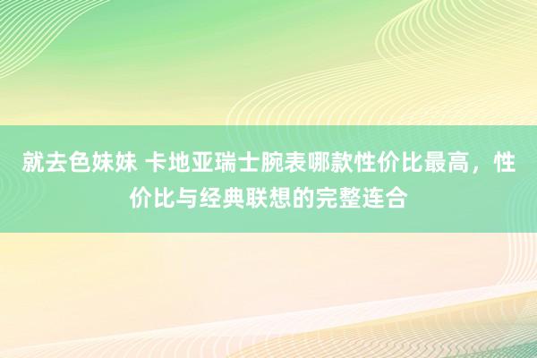 就去色妹妹 卡地亚瑞士腕表哪款性价比最高，性价比与经典联想的完整连合