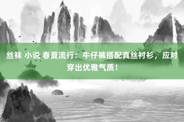 丝袜 小说 春夏流行：牛仔裤搭配真丝衬衫，应对穿出优雅气质！