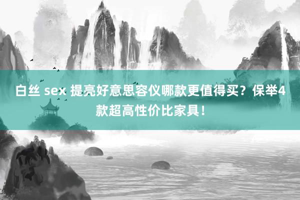 白丝 sex 提亮好意思容仪哪款更值得买？保举4款超高性价比家具！