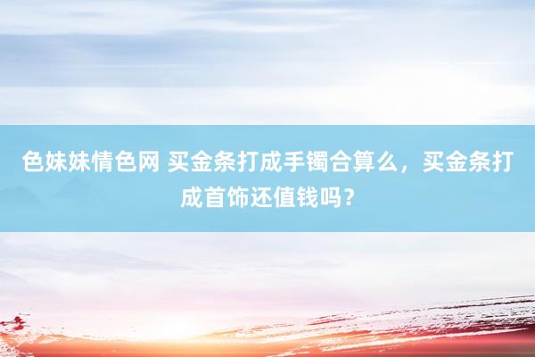 色妹妹情色网 买金条打成手镯合算么，买金条打成首饰还值钱吗？