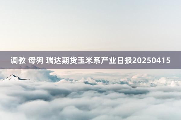 调教 母狗 瑞达期货玉米系产业日报20250415