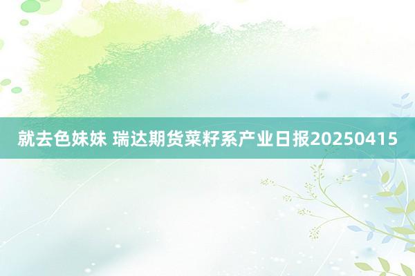就去色妹妹 瑞达期货菜籽系产业日报20250415