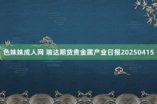 色妹妹成人网 瑞达期货贵金属产业日报20250415