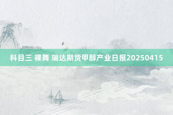 科目三 裸舞 瑞达期货甲醇产业日报20250415