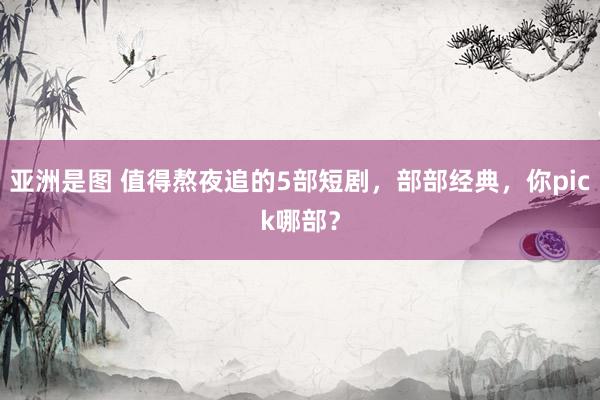亚洲是图 值得熬夜追的5部短剧，部部经典，你pick哪部？