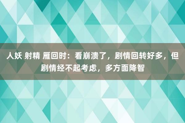 人妖 射精 雁回时：看崩溃了，剧情回转好多，但剧情经不起考虑，多方面降智