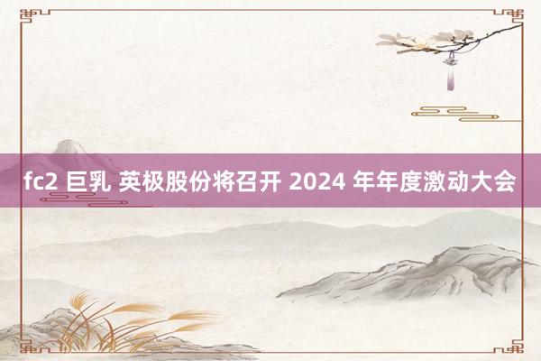 fc2 巨乳 英极股份将召开 2024 年年度激动大会