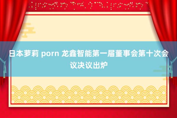 日本萝莉 porn 龙鑫智能第一届董事会第十次会议决议出炉