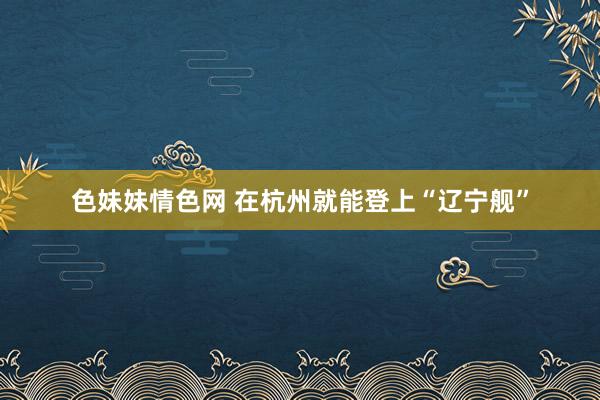 色妹妹情色网 在杭州就能登上“辽宁舰”