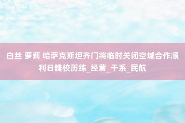 白丝 萝莉 哈萨克斯坦齐门将临时关闭空域合作顺利日雠校历练_经营_干系_民航