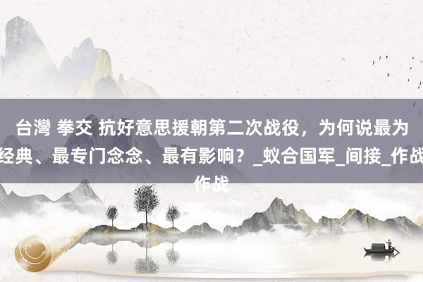 台灣 拳交 抗好意思援朝第二次战役，为何说最为经典、最专门念念、最有影响？_蚁合国军_间接_作战