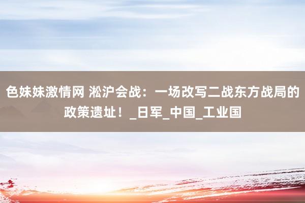 色妹妹激情网 淞沪会战：一场改写二战东方战局的政策遗址！_日军_中国_工业国