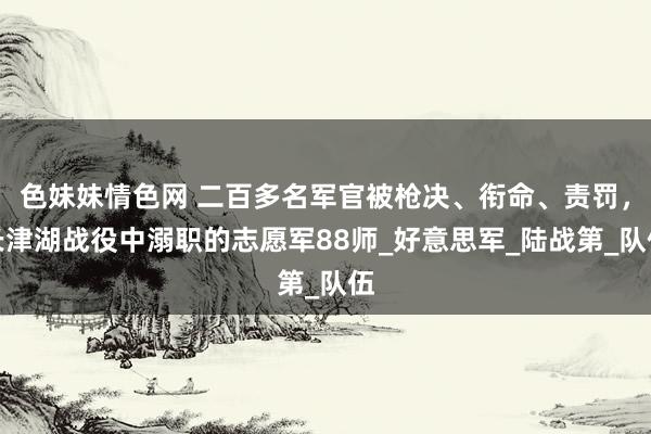 色妹妹情色网 二百多名军官被枪决、衔命、责罚，长津湖战役中溺职的志愿军88师_好意思军_陆战第_队伍