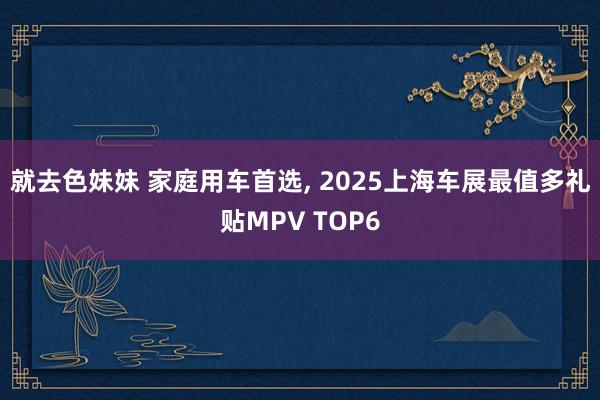 就去色妹妹 家庭用车首选， 2025上海车展最值多礼贴MPV TOP6